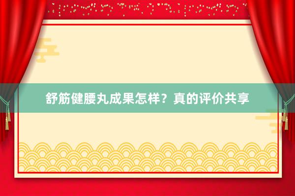 舒筋健腰丸成果怎样？真的评价共享
